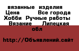 вязанные  изделия  › Цена ­ 100 - Все города Хобби. Ручные работы » Вязание   . Липецкая обл.